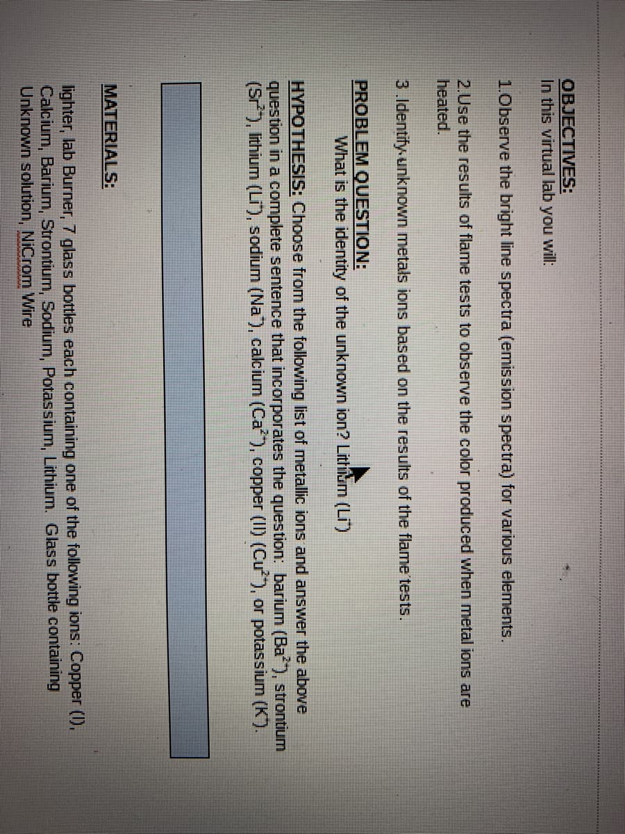 OBJECTIVES:
In this virtual lab you will:
1.0bserve the bright line spectra (emission spectra) for various elements.
2.Use the results of flame tests to observe the color produced when metal ions are
heated.
3.Identify unknown metals ions based on the results of the flame tests.
PROBLEM QUESTION:
What is the identity of the unknown ion? Lithium (Li)
HYPOTHESIS: Choose from the following list of metallic ions and answer the above
question in a complete sentence that incorporates the question: barium (Ba), strontium
(Sr), ithium (LI), sodium (Na", calcium (Ca), copper (II) (Cu), or potassium (K).
MATERIALS:
lighter, lab Burner, 7 glass bottles each containing one of the following ions: Copper (I),
Calcium, Barium, Strontium, Sodium, Potassium, Lithium. Glass bottle containing
Unknown solution, NiCrom Wire

