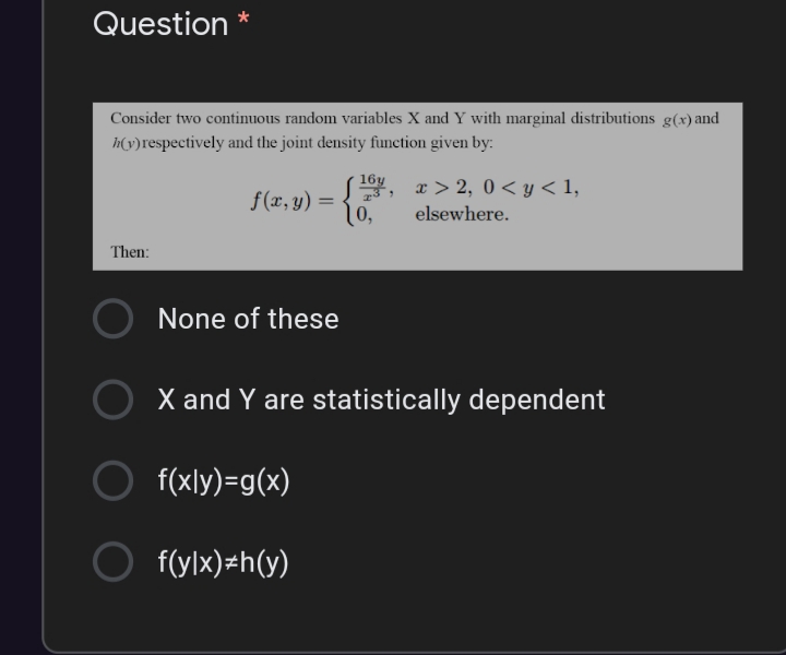 Question *
Consider two continuous random variables X and Y with marginal distributions g(x) and
h(v)respectively and the joint density function given by:
16y
x > 2, 0< y < 1,
f(x, y) =
[0,
elsewhere.
Then:
None of these
X and Y are statistically dependent
f(xly)=g(x)
f(ylx)=h(y)
