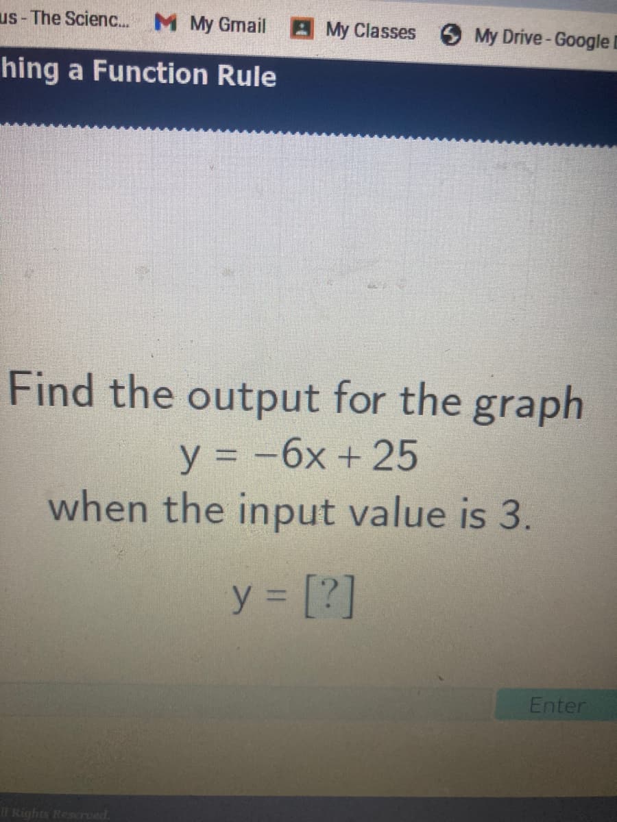 us- The Scienc. M My Gmail My Classes 6 My Drive-Googlel
hing a Function Rule
Find the output for the graph
y = -6x + 25
when the input value is 3.
y = [?]
%3D
Enter
1T Rights Reserved.
