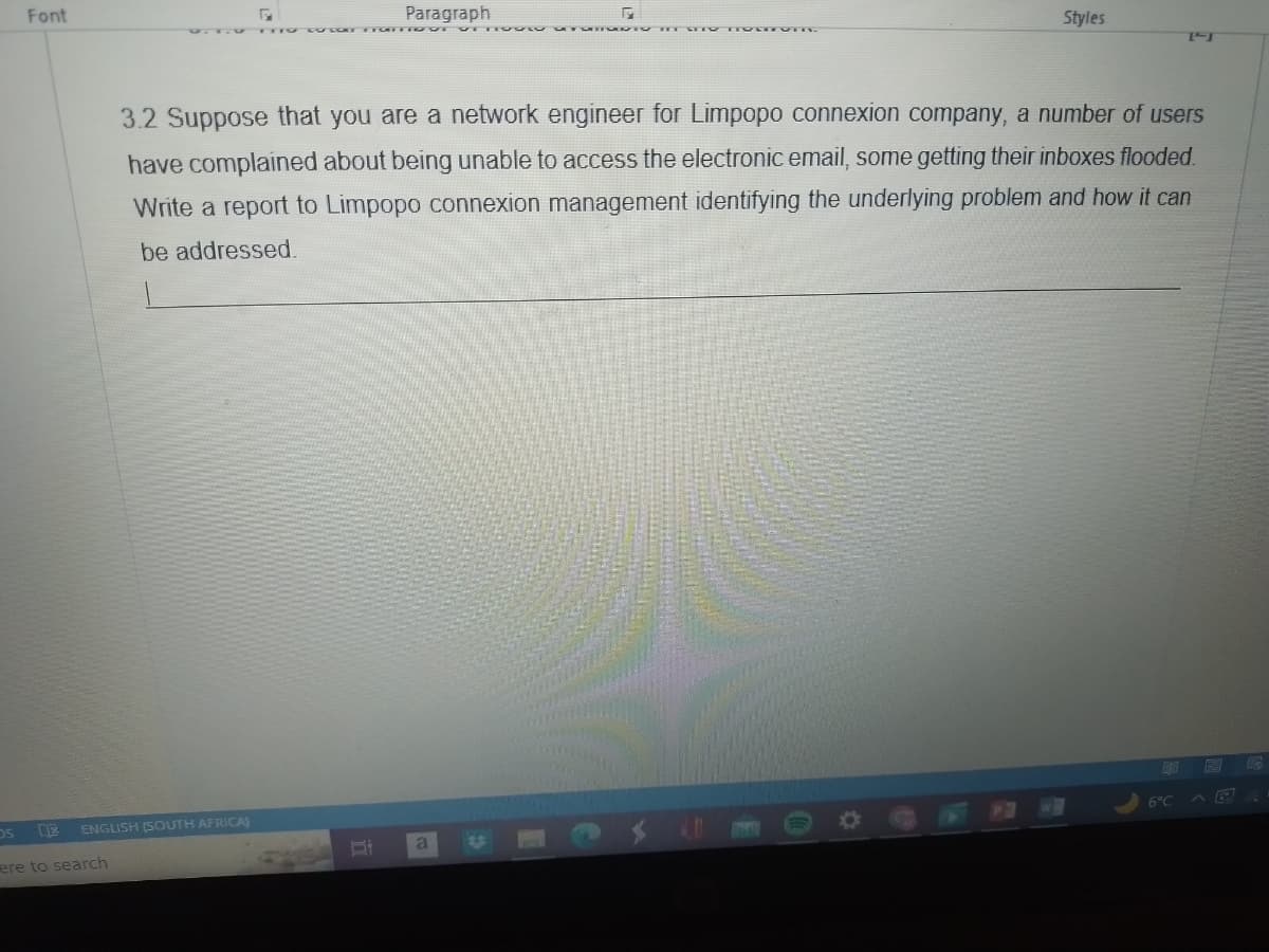 Font
DS XX ENGLISH (SOUTH AFRICA)
ere to search
Paragraph
Of
G
3.2 Suppose that you are a network engineer for Limpopo connexion company, a number of users
have complained about being unable to access the electronic email, some getting their inboxes flooded.
Write a report to Limpopo connexion management identifying the underlying problem and how it can
be addressed.
a
Styles
90
TFT
6°C
6
P