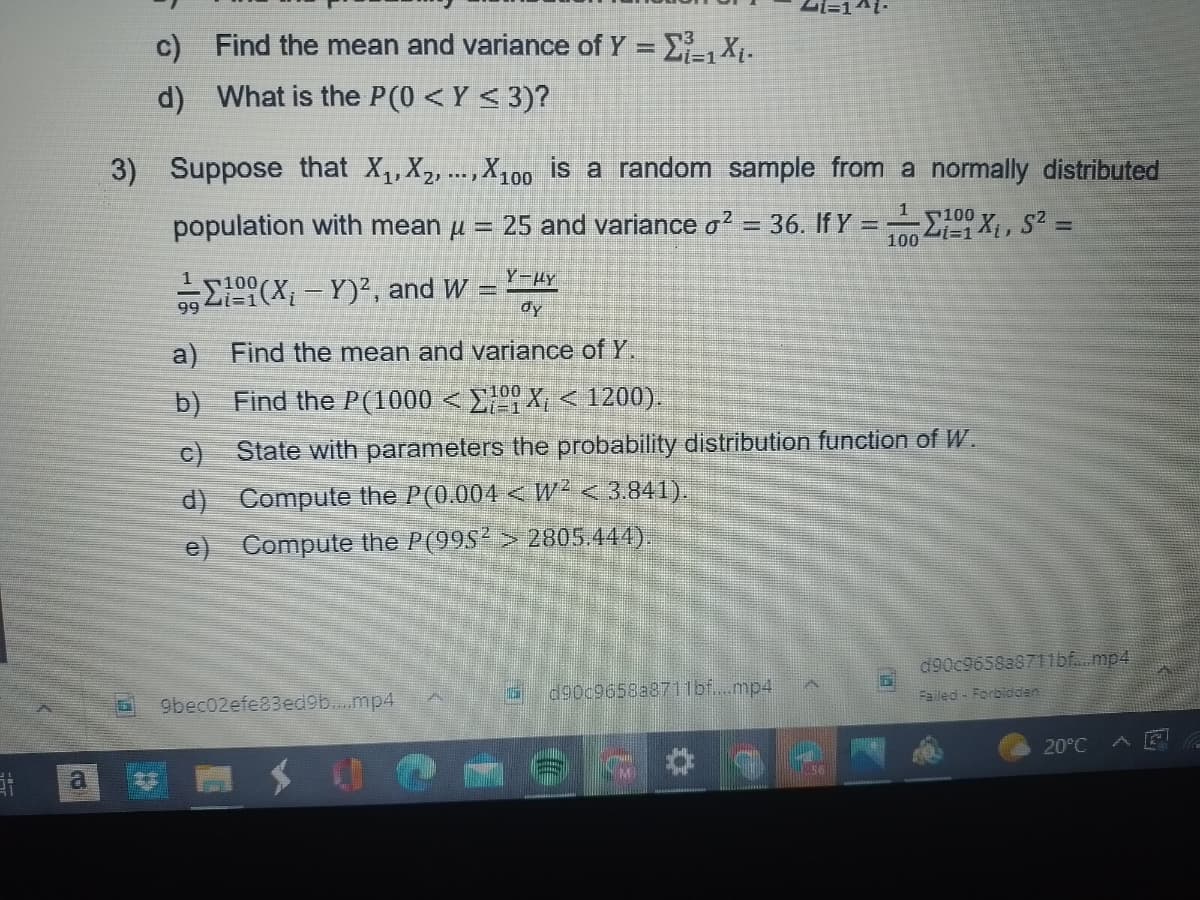 a
c)
d) What is the P(0 < Y≤ 3)?
Find the mean and variance of Y = Σ₁-1 X₁.
3) Suppose that X₁, X₂,..., X100 is a random sample from a normally distributed
population with mean μ = 25 and variance o² = 36. If Y = -Σ19 Xi, S2 =
1100
100
(X₁-Y)², and W
Y-μy
dy
Find the mean and variance of Y.
Find the P(1000 < ΣX; < 1200).
State with parameters the probability distribution function of W.
Compute the P(0.004 < W² < 3.841).
Compute the P(995² > 2805.444).
a)
b)
c)
d)
e)
100
9bec02efe83ed9b....mp4
d90c9658a8711bf....mp4
S6
d90c9658a8711bf....mp4
Failed Forbidden
20°C