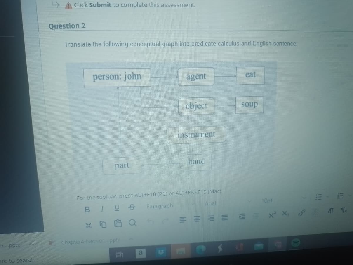 n....pptx
098601
ere to search
Click Submit to complete this assessment.
Question 2
Translate the following conceptual graph into predicate calculus and English sentence:
person: john
part
Chapter4-Networ....pptx
II
agent
a
object
For the toolbar, press ALT+F10 (PC) or ALT+FN+F10 (Mac).
B
IUS
Paragraph
X
instrument
hand
Arial
eat
soup
10pt
X² X₂
|||
!!!
TT<