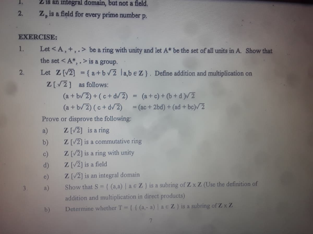 1.
2 is an integral domain, but not a field.
Z, is a field for every prime number p.
2.
EXERCISE:
1.
Let <A, +,.> be a ring with unity and let A* be the set of all units in A. Show that
the set <A*,.> is a group.
2.
Let Z [√2] = { a+b√2 labe Z}. Define addition and multiplication on
Z[√2] as follows:
(a+b√2)+(c + d√2) (a + c)+(b+d)√2
(a+b√2)(c + d√2)
= (ac+2bd) + (ad + bc)√2
Prove or disprove the following:
a)
Z [√2] is a ring
b)
Z [√2] is a commutative ring
Z [√2] is a ring with unity
Z [√2] is a field
Z [√2] is an integral domain
Show that S = {(a,a) | ae Z) is a subring of Zx Z (Use the definition of
addition and multiplication in direct products)
Determine whether T = {{ (a,- a) | ae Z) is a subring of Zx Z
7
b)