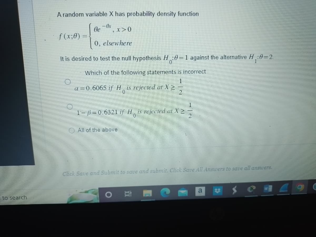 to search
A random variable X has probability density function
f (x;0) =
Oe
-Ox
, x > 0
0, elsewhere
It is desired to test the null hypothesis H:0=1 against the alternative H₁:0=2.
1
Which of the following statements is incorrect
a=0.6065 if His rejected at X
1
1-ß=0.6321 if His rejected at X ²2
All of the above
2
Click Save and Submit to save and submit. Click Save All Answers to save all answers.
At
a