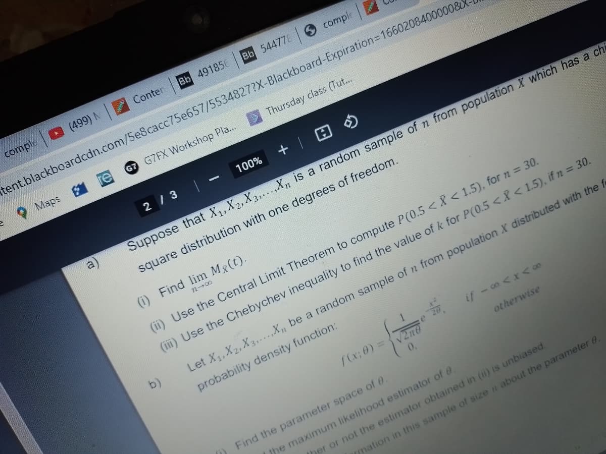 comple
(499) N
Maps
Conten
a
G7 G7FX Workshop Pla...
Bb 544778
Bb 491856
2/3
tent.blackboardcdn.com/5e8cacc75e657/5534827?X-Blackboard-Expiration=16602084000008X
100%
comple
(i) Find lim Mx(t).
818
b)
Thursday class (Tut...
+ 1
Suppose that X₁, X₂, X3,...,X₂ is a random sample of n from population X which has a chi
square distribution with one degrees of freedom.
(ii) Use the Central Limit Theorem to compute P(0.5 < X < 1.5), for n = 30.
(iii) Use the Chebychev inequality to find the value of k for P(0.5 < X < 1.5), if n = 30.
[(x; 0) =
e 20
√2n0
0,
if -∞<x<∞
otherwise
Find the parameter space of 0.
Let X₁, X2, X3.....X₁ be a random sample of n from population X distributed with the f
probability density function:
mation in this sample of size n about the parameter 8.
the maximum likelihood estimator of 0.
her or not the estimator obtained in (ii) is unbiased.