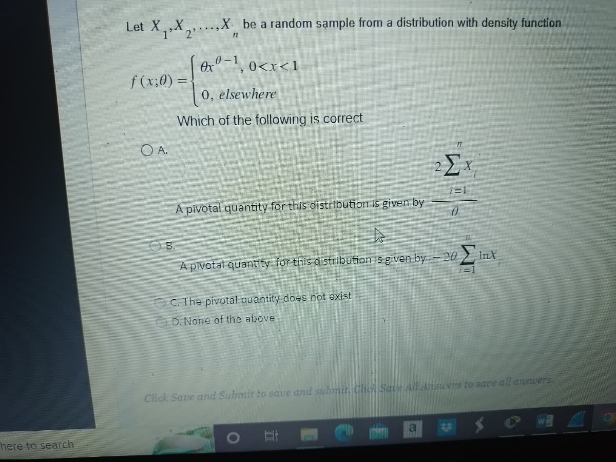 here to search
Let X,X,
1 2²
f(x:0) =
OA.
X be a random sample from a distribution with density function
n
0x0-1,
0, elsewhere
Which of the following is correct
0<x<1
A pivotal quantity for this distribution is given by
B.
A pivotal quantity for this distribution is given by −20 ΣlnX
OC. The pivotal quantity does not exist
D. None of the above
F
2 Ex
7=1
0
Click Save and Submit to save and submit. Click Save All Answers to save all answers.
a
#