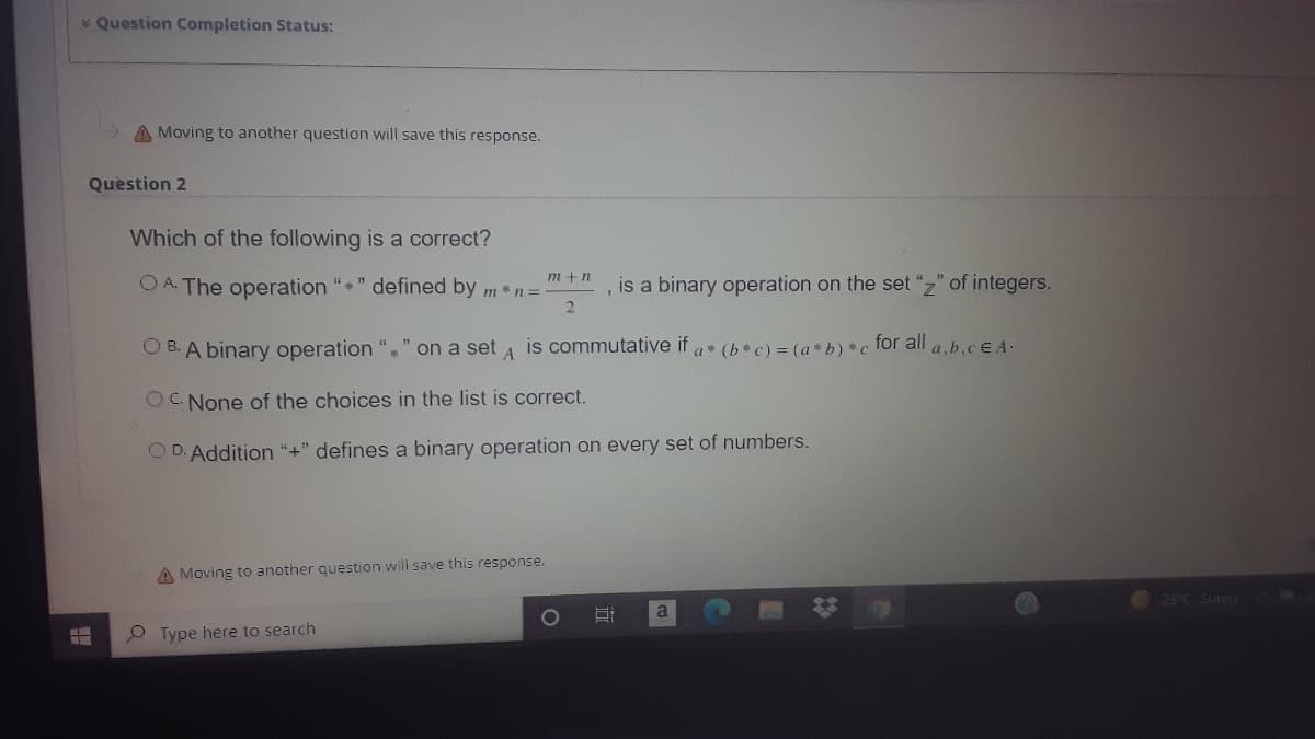 * Question Completion Status:
A Moving to another question will save this response.
Quèstion 2
Which of the following is a correct?
m +n
O A. The operation "" defined by m * n=
is a binary operation on the set "z" of integers.
O B. A binary operation "." on a set a is commutative if a* (b*c) = (a * b) *c for all a,b.cE A.
OC. None of the choices in the list is correct.
O D. Addition "+" defines a binary operation on every set of numbers.
A Moving to another question will save this response.
23°C Sunny
a
O Type here to search
