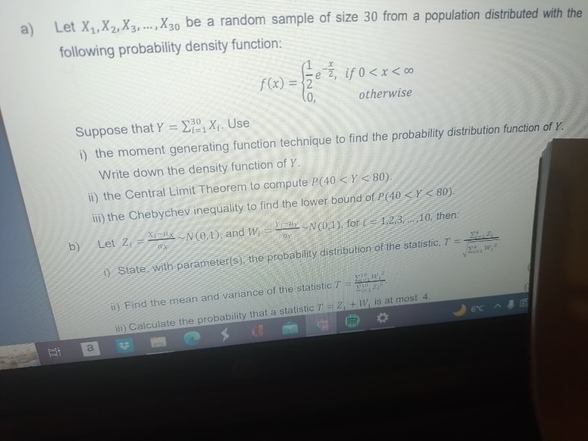 a)
Let X₁, X₂, X3,..., X30 be a random sample of size 30 from a population distributed with the
following probability density function:
S
b)
Suppose that Y = ΣX₁. Use
i) the moment generating function technique to find the probability distribution function of Y.
Write down the density function of Y.
ii) the Central Limit Theorem to compute P(40 < Y < 80).
iii) the Chebychev inequality to find the lower bound of P(40 <Y <80).
Let Z
-N(0,1), for i=1,2,3,...,10, then:
a
f(x) =
Xx N (0,1), and W
OX
e, if 0 < x <∞
otherwise
Σε
St, w₁²
i) State, with parameter(s), the probability distribution of the statistic, T =
21=1
ii) Find the mean and variance of the statistic T
10
V10
41=1 212
iii) Calculate the probability that a statistic T = Z, +W, is at most 4.
6°C