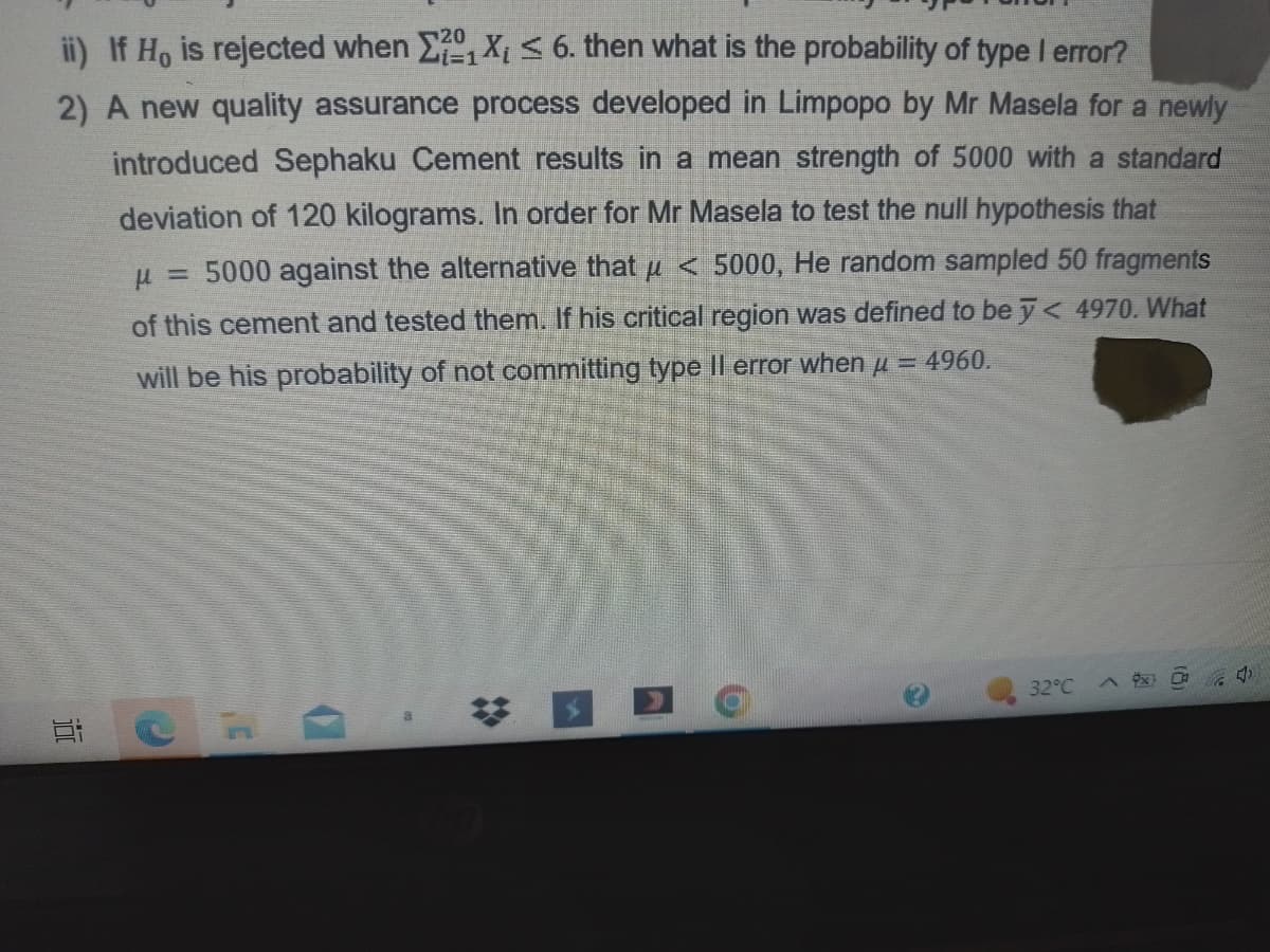 ii) If Ho is rejected when X₁ X₁ ≤ 6. then what is the probability of type I error?
2) A new quality assurance process developed in Limpopo by Mr Masela for a newly
introduced Sephaku Cement results in a mean strength of 5000 with a standard
deviation of 120 kilograms. In order for Mr Masela to test the null hypothesis that
μ = 5000 against the alternative that μ< 5000, He random sampled 50 fragments
of this cement and tested them. If his critical region was defined to be y < 4970. What
will be his probability of not committing type II error when μ = 4960.
100
0
32°C