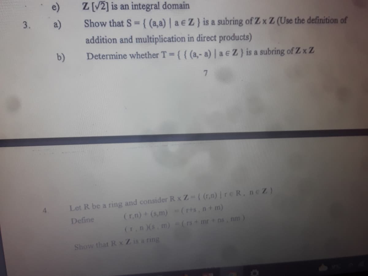 3.
4
e)
Z [√2] is an integral domain
a)
Show that S = {(a,a) | a € Z } is a subring of Z x Z (Use the definition of
addition and multiplication in direct products)
b)
Determine whether T = {{ (a,- a) | ae Z) is a subring of Zx Z
7
Let R be a ring and consider R x Z-{(r,n) | reR, nez)
Define
(r,n) + (s,m) = (r+s, n + m)
(r, n)(s, m)
= (rs + mr + ns, nm)
Show that Rx Z is a ring