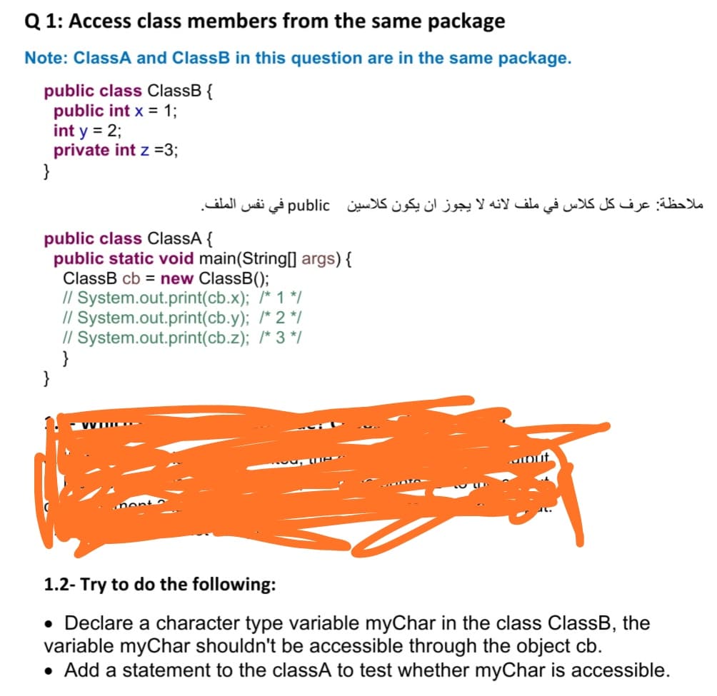 Q 1: Access class members from the same package
Note: ClassA and ClassB in this question are in the same package.
public class ClassB {
public int x = 1;
int y = 2;
private int z =3;
}
ملاحظة: عرف کل کلاس في ملف لانه لا يجوز ان يكون کلاسين public في نفس الملف.
public class ClassA {
public static void main(String[0 args){
ClassB cb = new ClassB();
// System.out.print(cb.x); /* 1 */
// System.out.print(cb.y); /* 2 */
// System.out.print(cb.z); /* 3 */
}
}
1.2- Try to do the following:
• Declare a character type variable myChar in the class ClassB, the
variable myChar shouldn't be accessible through the object cb.
• Add a statement to the classA to test whether myChar is accessible.
