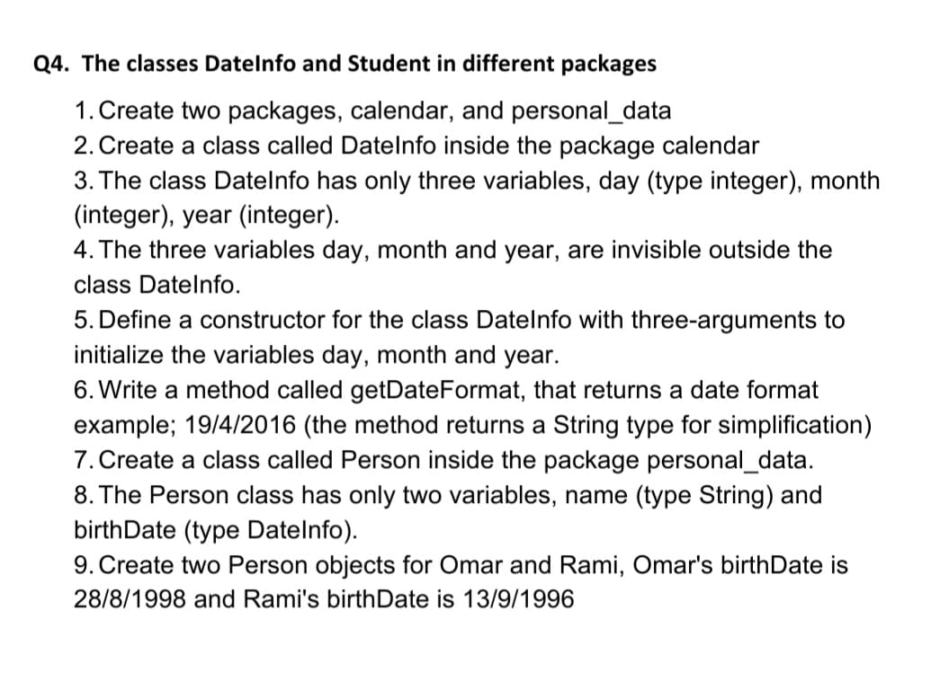 Q4. The classes Datelnfo and Student in different packages
1. Create two packages, calendar, and personal_data
2. Create a class called Datelnfo inside the package calendar
3. The class Datelnfo has only three variables, day (type integer), month
(integer), year (integer).
4. The three variables day, month and year, are invisible outside the
class Datelnfo.
5. Define a constructor for the class Datelnfo with three-arguments to
initialize the variables day, month and year.
6. Write a method called getDateFormat, that returns a date format
example; 19/4/2016 (the method returns a String type for simplification)
7. Create a class called Person inside the package personal_data.
8. The Person class has only two variables, name (type String) and
birthDate (type Datelnfo).
9. Create two Person objects for Omar and Rami, Omar's birthDate is
28/8/1998 and Rami's birthDate is 13/9/1996
