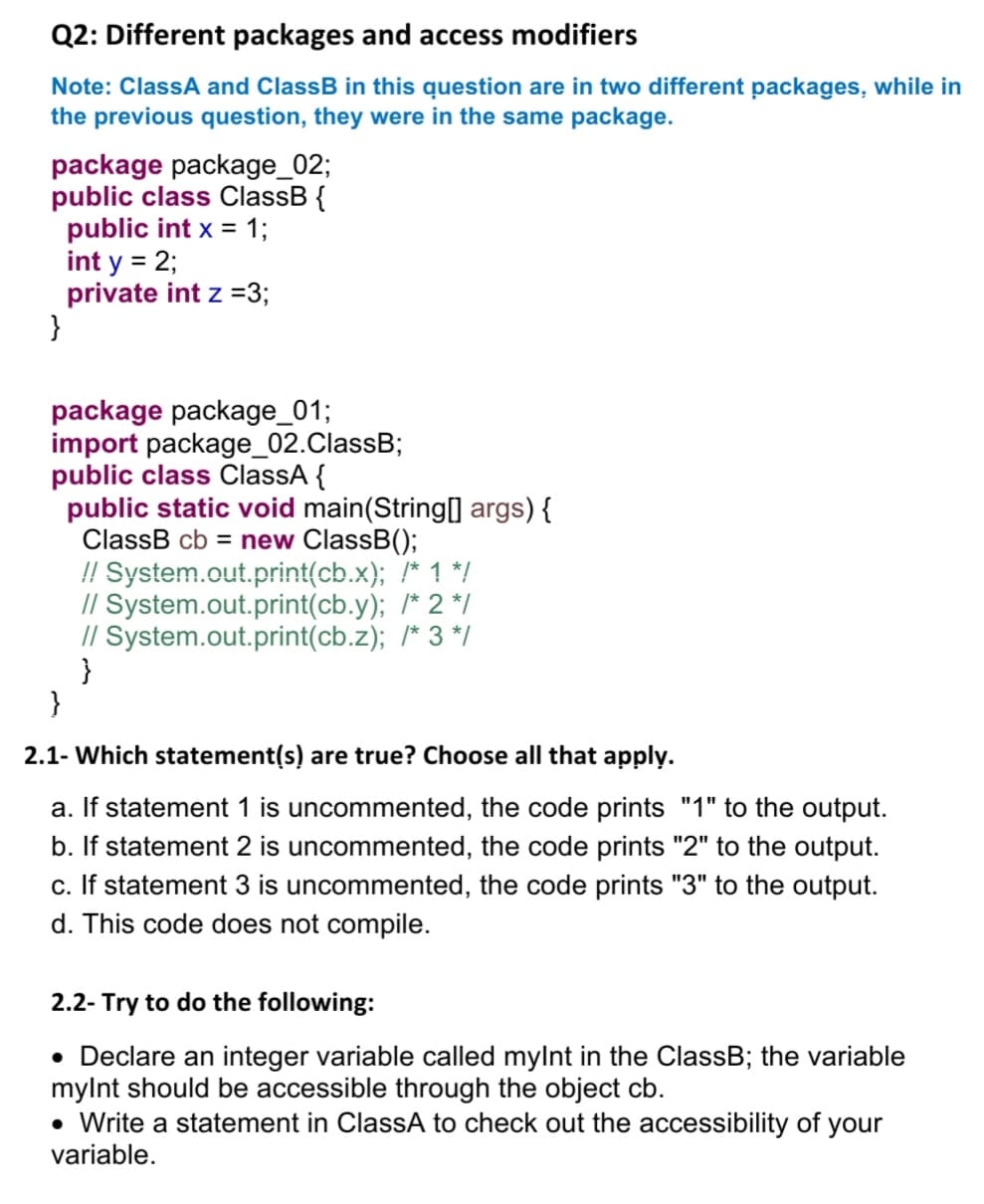 Q2: Different packages and access modifiers
Note: ClassA and ClassB in this question are in two different packages, while in
the previous question, they were in the same package.
package package_02;
public class ClassB {
public int x = 1;
int y = 2;
private int z =3;
}
package package_01;
import package_02.ClassB;
public class ClassA {
public static void main(String[] args) {
ClassB cb = new ClassB();
!! System.out.print(cb.x); /* 1 */
// System.out.print(cb.y); /* 2 */
// System.out.print(cb.z); /* 3 */
}
}
2.1- Which statement(s) are true? Choose all that apply.
a. If statement 1 is uncommented, the code prints "1" to the output.
b. If statement 2 is uncommented, the code prints "2" to the output.
c. If statement 3 is uncommented, the code prints "3" to the output.
d. This code does not compile.
2.2- Try to do the following:
• Declare an integer variable called mylnt in the ClassB; the variable
mylnt should be accessible through the object cb.
• Write a statement in ClassA to check out the accessibility of your
variable.
