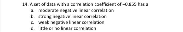 14. A set of data with a correlation coefficient of -0.855 has a
a. moderate negative linear correlation
b. strong negative linear correlation
c. weak negative linear correlation
d. little or no linear correlation