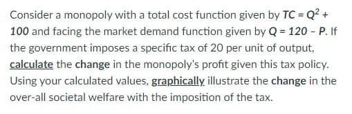 Consider a monopoly with a total cost function given by TC = Q² +
100 and facing the market demand function given by Q = 120 - P. If
the government imposes a specific tax of 20 per unit of output,
calculate the change in the monopoly's profit given this tax policy.
Using your calculated values, graphically illustrate the change in the
over-all societal welfare with the imposition of the tax.