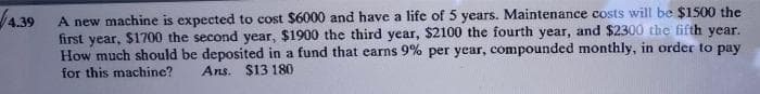 4.39
A new machine is expected to cost $6000 and have a life of 5 years. Maintenance costs will be $1500 the
first year, $1700 the second year, $1900 the third year, $2100 the fourth year, and $2300 the fifth year.
How much should be deposited in a fund that earns 9% per year, compounded monthly, in order to pay
for this machine? Ans. $13 180