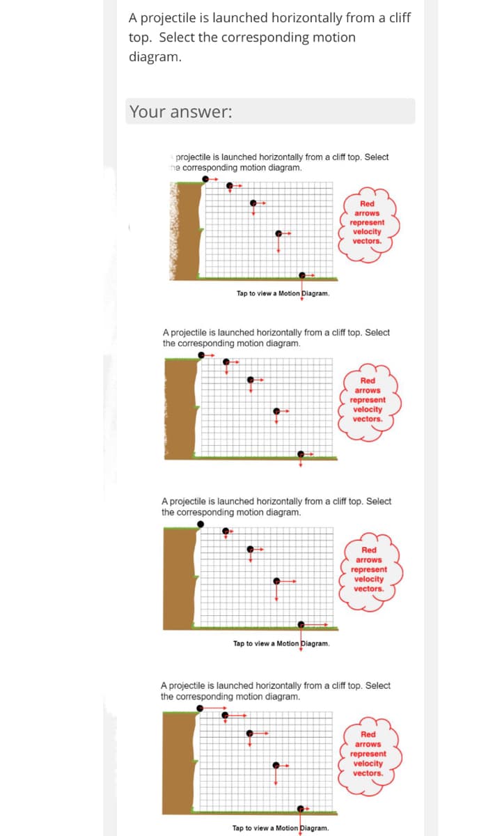 A projectile is launched horizontally from a cliff
top. Select the corresponding motion
diagram.
Your answer:
projectile is launched horizontally from a cliff top. Select
he corresponding motion diagram.
Red
arrows
represent
velocity
vectors.
Tap to view a Motion Diagram.
A projectile is launched horizontally from a cliff top. Select
the corresponding motion diagram.
Red
arrows
represent
velocity
vectors.
A projectile is launched horizontally from a cliff top. Select
the corresponding motion diagram.
Red
arrows
represent
velocity
vectors.
Tap to view a Motion Diagram.
A projectile is launched horizontally from a cliff top. Select
the corresponding motion diagram.
Red
arrows
represent
velocity
vectors.
Tap to view a Motion Diagram.
