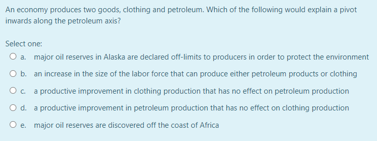 An economy produces two goods, clothing and petroleum. Which of the following would explain a pivot
inwards along the petroleum axis?
Select one:
O a. major oil reserves in Alaska are declared off-limits to producers in order to protect the environment
O b. an increase in the size of the labor force that can produce either petroleum products or clothing
O c. a productive improvement in clothing production that has no effect on petroleum production
O d. a productive improvement in petroleum production that has no effect on clothing production
O e. major oil reserves are discovered off the coast of Africa
