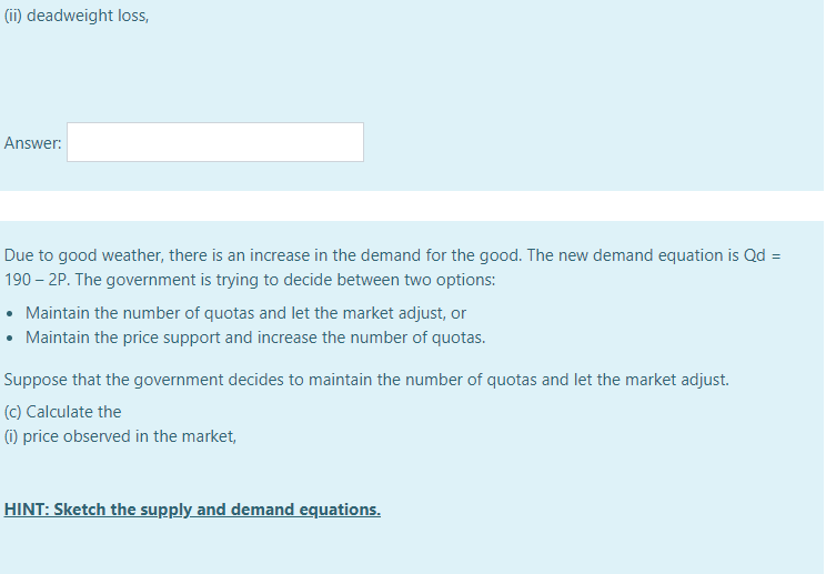 (ii) deadweight loss,
Answer:
Due to good weather, there is an increase in the demand for the good. The new demand equation is Qd =
190 – 2P. The government is trying to decide between two options:
Maintain the number of quotas and let the market adjust, or
• Maintain the price support and increase the number of quotas.
Suppose that the government decides to maintain the number of quotas and let the market adjust.
(c) Calculate the
(1) price observed in the market,
HINT: Sketch the supply and demand equations.
