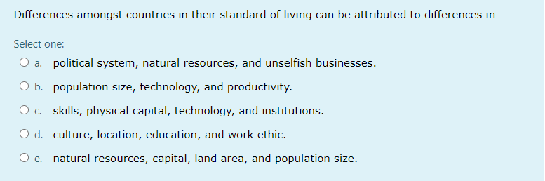 Differences amongst countries in their standard of living can be attributed to differences in
Select one:
O a. political system, natural resources, and unselfish businesses.
O b. population size, technology, and productivity.
Oc. skills, physical capital, technology, and institutions.
O d. culture, location, education, and work ethic.
е.
natural resources, capital, land area, and population size.
