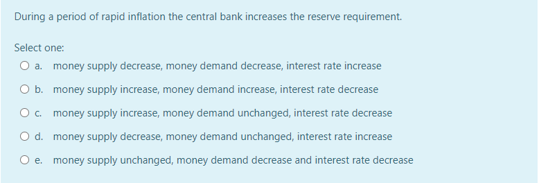 During a period of rapid inflation the central bank increases the reserve requirement.
Select one:
O a. money supply decrease, money demand decrease, interest rate increase
O b. money supply increase, money demand increase, interest rate decrease
O. money supply increase, money demand unchanged, interest rate decrease
O d. money supply decrease, money demand unchanged, interest rate increase
O e. money supply unchanged, money demand decrease and interest rate decrease
