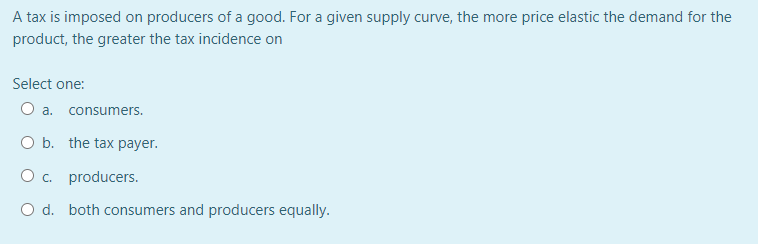 A tax is imposed on producers of a good. For a given supply curve, the more price elastic the demand for the
product, the greater the tax incidence on
Select one:
O a. consumers.
O b. the tax payer.
O c. producers.
O d. both consumers and producers equally.
