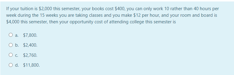 If your tuition is $2,000 this semester, your books cost $400, you can only work 10 rather than 40 hours per
week during the 15 weeks you are taking classes and you make $12 per hour, and your room and board is
$4,000 this semester, then your opportunity cost of attending college this semester is
a. $7,800.
O b. $2,400.
Oc. $2,760.
O d. $11,800.
