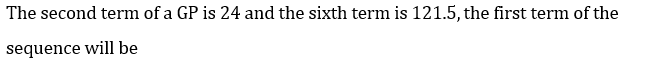 The second term of a GP is 24 and the sixth term is 121.5, the first term of the
sequence will be
