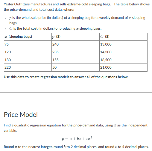 Yaster Outfitters manufactures and sells extreme-cold sleeping bags. The table below shows
the price-demand and total cost data, where:
.
p is the wholesale price (in dollars) of a sleeping bag for a weekly demand of sleeping
bags;
. C' is the total cost (in dollars) of producing a sleeping bags.
(sleeping bags)
95
120
180
220
P ($)
240
235
155
50
C ($)
13,000
14,300
18,500
21,000
Use this data to create regression models to answer all of the questions below.
Price Model
Find a quadratic regression equation for the price-demand data, using as the independent
variable.
p = a + bx + cx²
Round a to the nearest integer, round 6 to 2 decimal places, and round c to 4 decimal places.