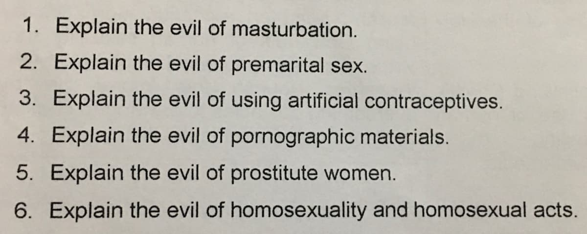 1. Explain the evil of masturbation.
2. Explain the evil of premarital sex.
3. Explain the evil of using artificial contraceptives.
4. Explain the evil of pornographic materials.
5. Explain the evil of prostitute women.
6. Explain the evil of homosexuality and homosexual acts.
