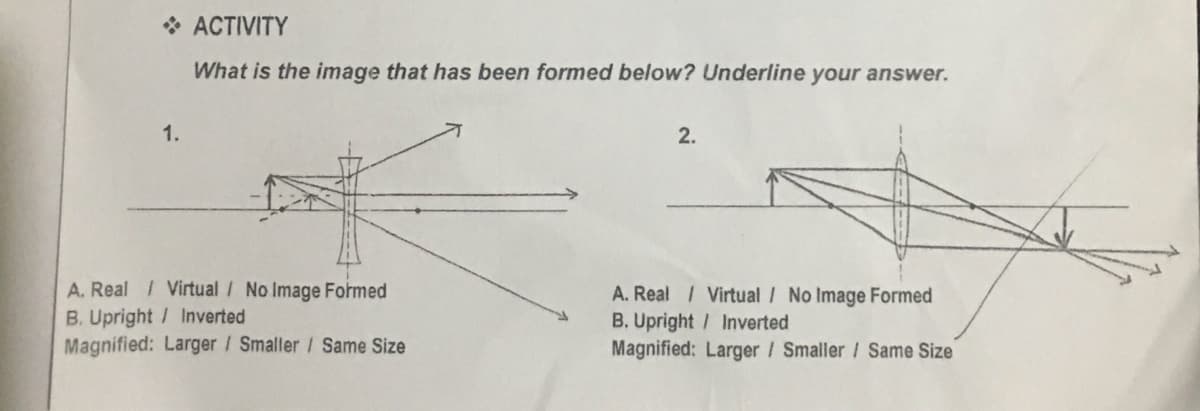 * ACTIVITY
What is the image that has been formed below? Underline your answer.
1.
2.
A. Real Virtual / No Image Formed
B. Upright / Inverted
Magnified: Larger / Smaller / Same Size
A. Real Virtual / No Image Formed
B. Upright / Inverted
Magnified: Larger / Smaller / Same Size
