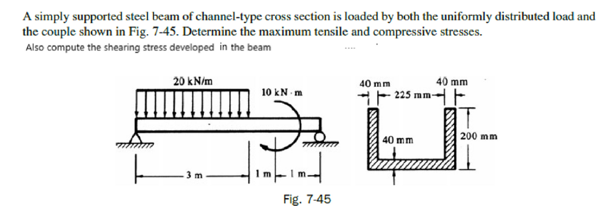 A simply supported steel beam of channel-type cross section is loaded by both the uniformly distributed load and
the couple shown in Fig. 7-45. Determine the maximum tensile and compressive stresses.
Also compute the shearing stress developed in the beam
20 kN/m
40 mm
40 mm
mm
10 kN m
*F 22 -
200 mm
40 mm
3 m
1 m
Fig. 7-45
