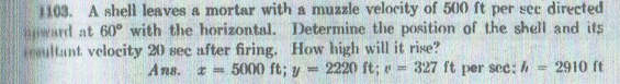 1103. A shell leaves a mortar with a muzzle velocity of 500 ft per sec directed
ward at 60° with the horizontal. Determine the position of the shell and its
eultant velocity 20 sec after firing. How high will it rise?
Ans. z 5000 ft; y = 2220 ft; v =
327 ft per sec:h
2910 ft
