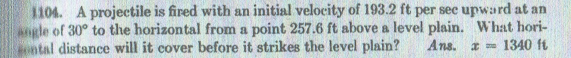 1104. A projectile is fired with an initial velocity of 193.2 ft per see upward at an
angle of 30° to the horizontal from a point 257.6 ft above a level plain. What hori-
ontal distance will it cover before it strikes the level plain?
Ans. a 1340 ft
