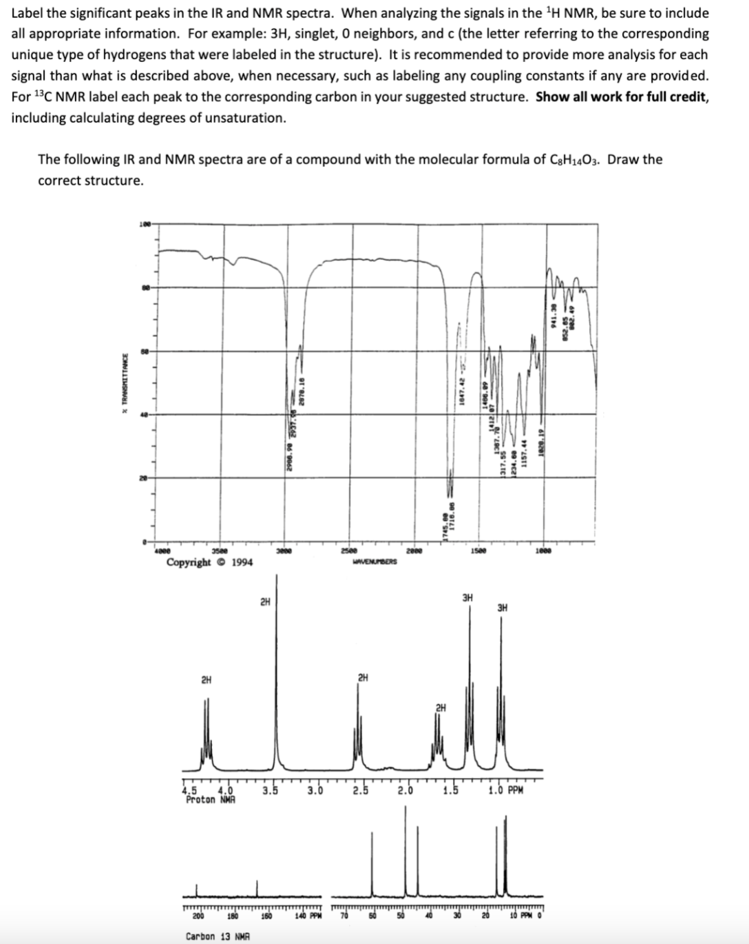 Label the significant peaks in the IR and NMR spectra. When analyzing the signals in the 'H NMR, be sure to include
all appropriate information. For example: 3H, singlet, 0 neighbors, and c (the letter referring to the corresponding
unique type of hydrogens that were labeled in the structure). It is recommended to provide more analysis for each
signal than what is described above, when necessary, such as labeling any coupling constants if any are provided.
For 13C NMR label each peak to the corresponding carbon in your suggested structure. Show all work for full credit,
including calculating degrees of unsaturation.
The following IR and NMR spectra are of a compound with the molecular formula of C3H14O3. Draw the
correct structure.
1000
Copyright © 1994
AVENUBERS
3H
2H
3H
2H
2H
4.5
4.0
Proton NMA
3.5
1.5
1.0 PPM
3.0
2.5
2.0
200
160
140 PPM
10 PPM O
Carbon 13 NMA
1157. 44
1829. 19 –
