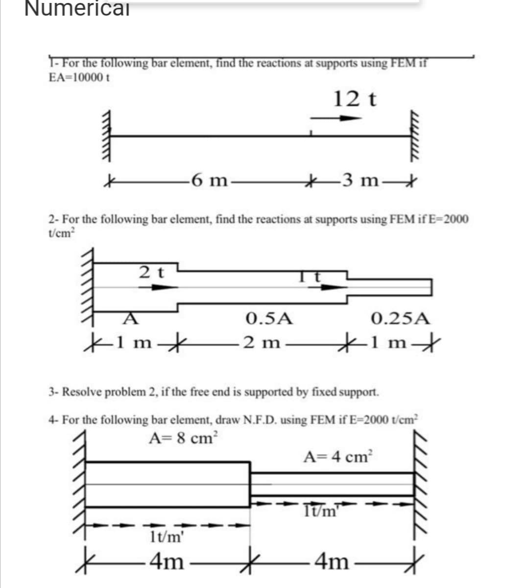 Numericai
1- For the following bar element, find the reactions at supports using FEM if
EA=10000 t
12 t
6 m.
-3 m
2- For the following bar element, find the reactions at supports using FEM if E=2000
t/cm?
2 t
0.5A
0.25A
K1m*
2 m
*1m+
3- Resolve problem 2, if the free end is supported by fixed support.
4- For the following bar element, draw N.F.D. using FEM if E=2000 t/em
A= 8 cm?
A=4 cm
TUm
1t/m'
4m
4m
