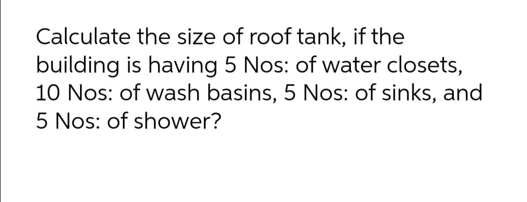 Calculate the size of roof tank, if the
building is having 5 Nos: of water closets,
10 Nos: of wash basins, 5 Nos: of sinks, and
5 Nos: of shower?
