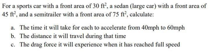 For a sports car with a front area of 30 ft, a sedan (large car) with a front area of
45 ft?, and a semitrailer with a front area of 75 ft2, calculate:
a. The time it will take for each to accelerate from 40mph to 60mph
b. The distance it will travel during that time
c. The drag force it will experience when it has reached full speed
