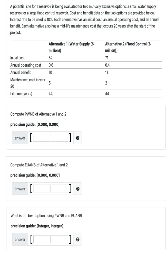 A potential site for a reservoir is being evaluated for two mutually exclusive options: a small water supply
reservoir or a large flood control reservoir. Cost and benefit data on the two options are provided below.
Interest rate to be used is 10%. Each alternative has an initial cost, an annual operating cost, and an annual
benefit. Each alternative also has a mid-life maintenance cost that occurs 20 years after the start of the
project.
Alternative 1 (Water Supply ($
Alternative 2 (Flood Control ($
million))
million))
Initial cost
52
71
Annual operating cost
0.6
0.4
Annual benefit
10
11
Maintenance cost in year
2
20
Lifetime (years)
44
44
Compute PWNB of Alternative 1 and 2
precision guide: [0.000, 0.000]
] •
answer
Compute EUANB of Alternative 1 and 2
precision guide: [0.000, 0.000]
answer
What is the best option using PWNB and EUANB
precision guide: [integer, integer]
]] •
answer
