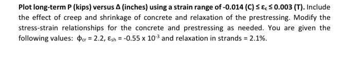 Plot long-term P (kips) versus A (inches) using a strain range of -0.014 (C) SE,50.003 (T). Include
the effect of creep and shrinkage of concrete and relaxation of the prestressing. Modify the
stress-strain relationships for the concrete and prestressing as needed. You are given the
following values: Þer = 2.2, Esh = -0.55 x 10 and relaxation in strands = 2.1%.
