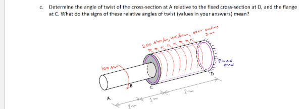 c. Determine the angle of twist of the cross-section at A relative to the fixed cross-section at D, and the flange
at C. What do the signs of these relative angles of twist (values in your answers) mean?
200 Nm hn, ww frn, over emdire
loo N
Fined
end
2
