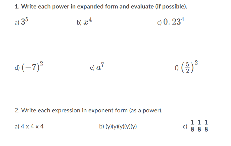 1. Write each power in expanded form and evaluate (if possible).
a) 35
b) x4
c) 0. 234
d) (-7)?
e) a7
f)
2. Write each expression in exponent form (as a power).
a) 4 x 4 x 4
1 1 1
c)
8 8 8
b) (y)(y)(y)(y)(y)
2.
