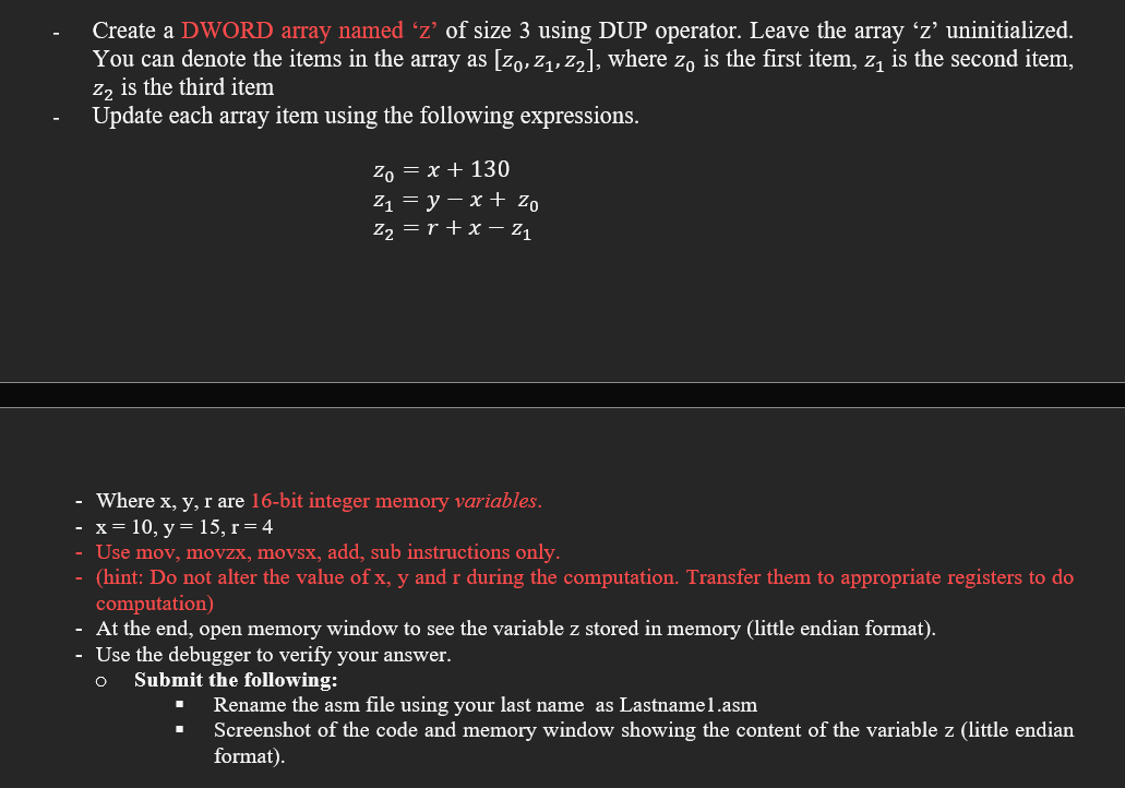 Create a DWORD array named 'z’ of size 3 using DUP operator. Leave the array 'z' uninitialized.
You can denote the items in the array as [Zo, z1, z2], where z, is the first item, z, is the second item,
z, is the third item
Update each array item using the following expressions.
Ζox+ 130
Z13 у — х + Zo
Z2 = r + x – Z1
Where x, y, r are 16-bit integer memory variables.
x = 10, y= 15, r=4
Use mov, movzx, movsx, add, sub instructions only.
(hint: Do not alter the value of x, y and r during the computation. Transfer them to appropriate registers to do
computation)
At the end, open memory window to see the variable z stored in memory (little endian format).
Use the debugger to verify your answer.
Submit the following:
Rename the asm file using your last name as Lastnamel.asm
Screenshot of the code and memory window showing the content of the variable z (little endian
format).
