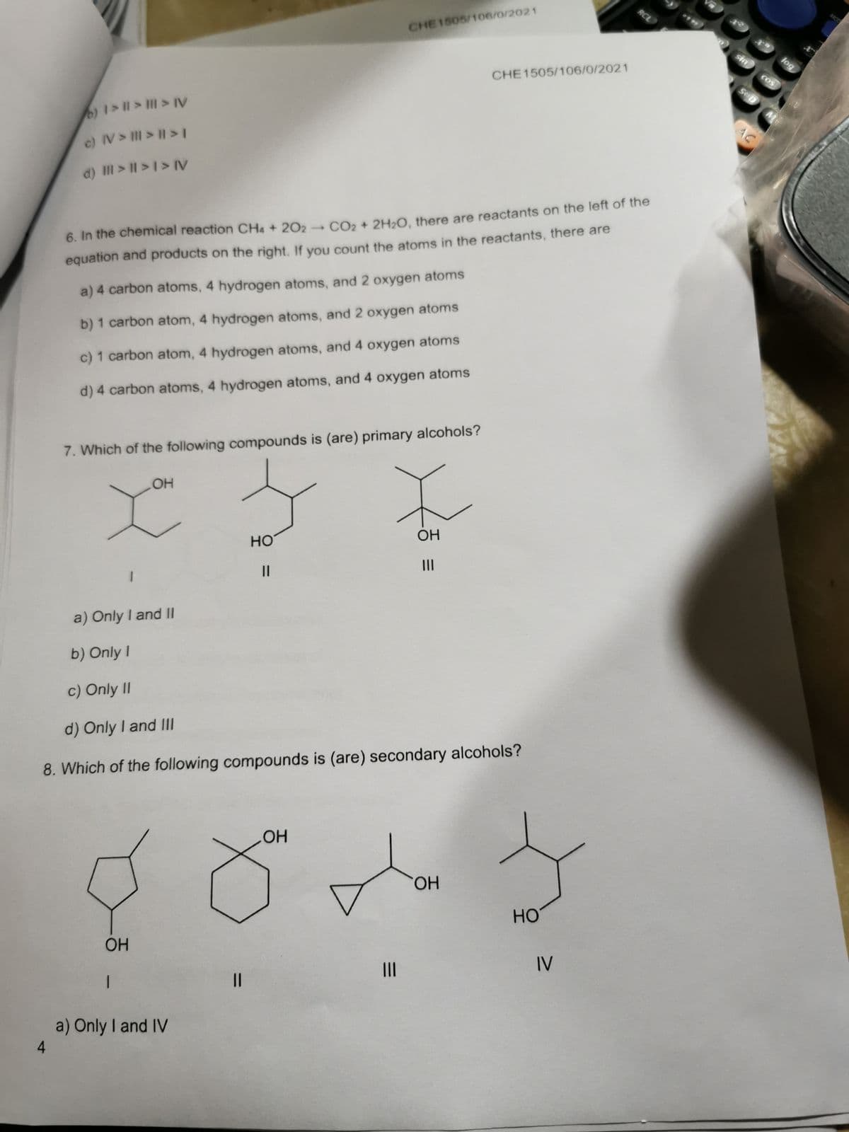 AICO
RCL
CHE1505/106/0/2021
sin
jog
COS
CHE1505/106/0/2021
Sep
)1>11> > IV
c) IV> III> 1>1
d) II > I| >1> IV
→ CO2 + 2H2O, there are reactants on the left of the
6. In the chemical reaction CHa + 202 -
equation and products on the right. If you count the atoms in the reactants, there are
a) 4 carbon atoms, 4 hydrogen atoms, and 2 oxygen atoms
b) 1 carbon atom, 4 hydrogen atoms, and 2 oxygen atoms
c) 1 carbon atom, 4 hydrogen atoms, and 4 oxygen atoms
d) 4 carbon atoms, 4 hydrogen atoms, and 4 oxygen atoms
7. Which of the following compounds is (are) primary alcohols?
OH
OH
но
II
a) Only I and II
b) Only I
c) Only II
d) Only I and III
8. Which of the following compounds is (are) secondary alcohols?
HO.
HO
OH
IV
II
I3D
a) Only I and IV
4
