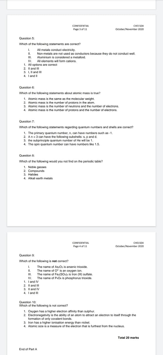 CONFIDENTIAL
CHE1504
Рage 3 of 11
October/November 2020
Question 5:
Which of the following statements are correct?
1.
All metals conduct electricity.
Non-metals are not used as conductors because they do not conduct well.
I.
II.
Aluminium is considered a metalloid.
IV.
All elements will form cations.
1. All options are correct
2. Il and II
3. I, Il and II
4. I and II
Question 6:
Which of the following statements about atomic mass is true?
1. Atomic mass is the same as the molecular weight.
2. Atomic mass is the number of protons in the atom.
3. Atomic mass is the number of neutrons and the number of electrons.
4. Atomic mass is the number of protons and the number of electrons.
Question 7:
Which of the following statements regarding quantum numbers and shells are correct?
1. The primary quantum number, n, can have numbers such as -1.
2. An= 3 can have the following subshells: s, p and d.
3. the subprinciple quantum number of He will be 1.
4. The spin quantum number can have numbers like 1.5.
Question 8:
Which of the following would you not find on the periodic table?
1. Noble gasses
2. Compounds
3. Halides
4. Alkali earth metals
CONFIDENTIAL
CHE1504
Page 4 of 11
October/November 2020
Question 9:
Which of the following is not correct?
1.
The name of AszOs is arsenic trioxide.
The name of O is an oxygen ion.
The name of Fez(SO.)s is Iron (III) sulfate.
The name of P:Os is phosphorus trioxide.
II.
II.
IV.
1. I and IV
2. Il and II
3. Il and IV
4. T and II
Question 10:
Which of the following is not correct?
1. Oxygen has a higher electron affinity than sulphur.
2. Electronegativity is the ability of an atom to attract an electron to itself through the
formation of only covalent bonds.
3. Iron has a higher ionisation energy than nickel.
4. Atomic size is a measure of the electron that is furthest from the nucleus.
Total 20 marks
End of Part A
