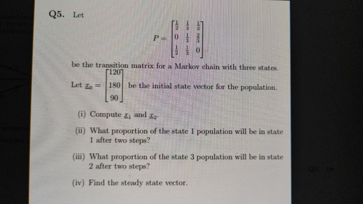 Q5. Let
be the transition matrix for a Marko chain with three states.
[120]
Let L=
180 be the initial state vector for the population.
90
(1) Compute r, and 2,
(1) What proportion of the state I population will be in state
1 after two steps?
(iii) What proportion of the state 3 population will be in state
2 after two steps?
(iv) Find the steady state vector.
