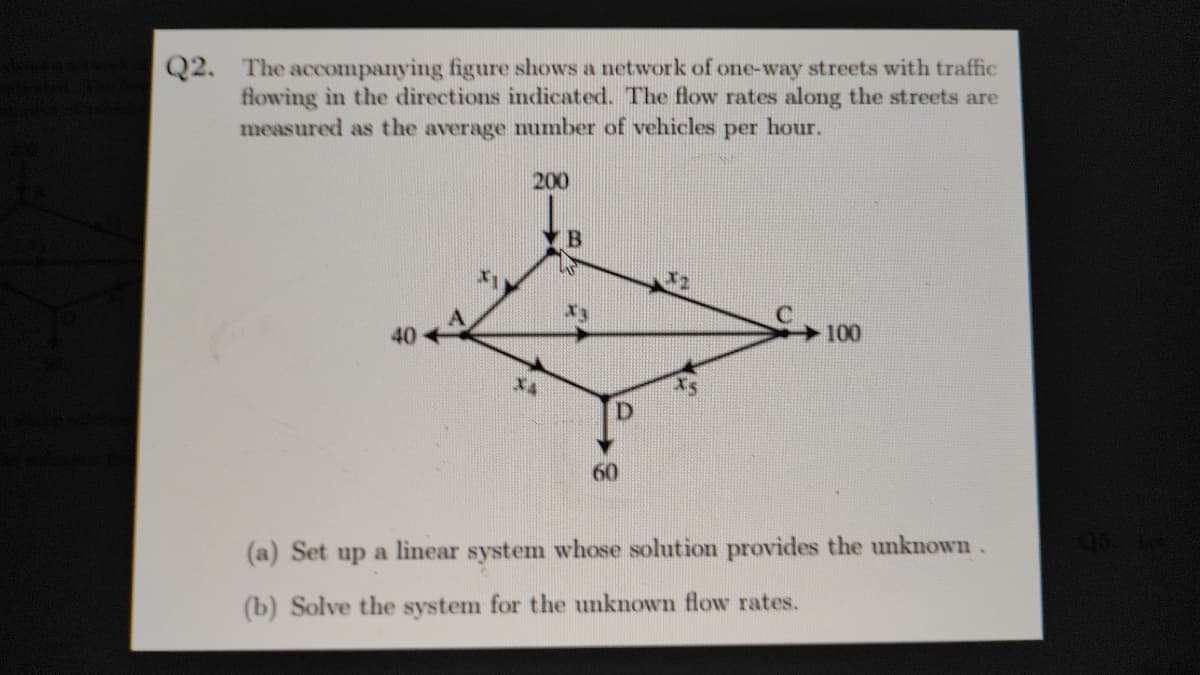 Q2. The accompanying figure shows a network of one-way streets with traffic
flowing in the directions indicated. The flow rates along the streets are
measured as the average number of vehicles per hour.
200
B
40
100
X4
60
(a) Set up a linear system whose solution provides the unknown.
95
(b) Solve the system for the unknown flow rates.
