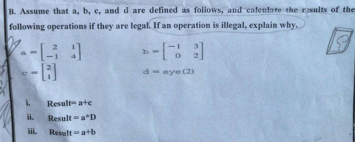 B. Assume that a, b, c, and d are defined as foiiows, and calculate the results of the
following operations if they are legal. If an operation is illegal, explain why.
d= eye (2)
i.
Result= a+c
ii.
Result = a*D
%3D
iii.
Result a+b
