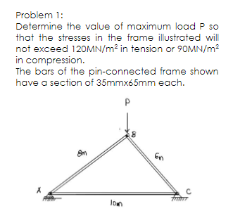 Problem 1:
Determine the value of maximum load P so
that the stresses in the frame illustrated will
not exceed 120MN/m2 in tension or 90MN/m?
in compression.
The bars of the pin-connected frame shown
have a section of 35mmx65mm each.
lon
