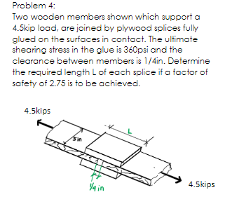 Problem 4:
Two wooden members shown which support a
4.5kip load, are joined by plywood splices fully
glued on the surfaces in contact. The ultimate
shearing stress in the glue is 360psi and the
clearance between members is 1/4in. Determine
the required length L of each splice if a factor of
safety of 2.75 is to be achieved.
4.5kips
4 in
4.5kips
